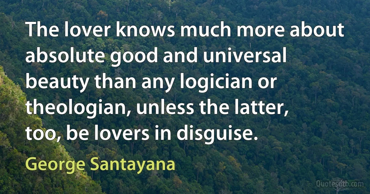 The lover knows much more about absolute good and universal beauty than any logician or theologian, unless the latter, too, be lovers in disguise. (George Santayana)