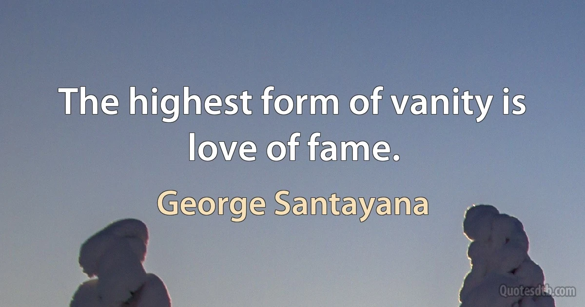 The highest form of vanity is love of fame. (George Santayana)