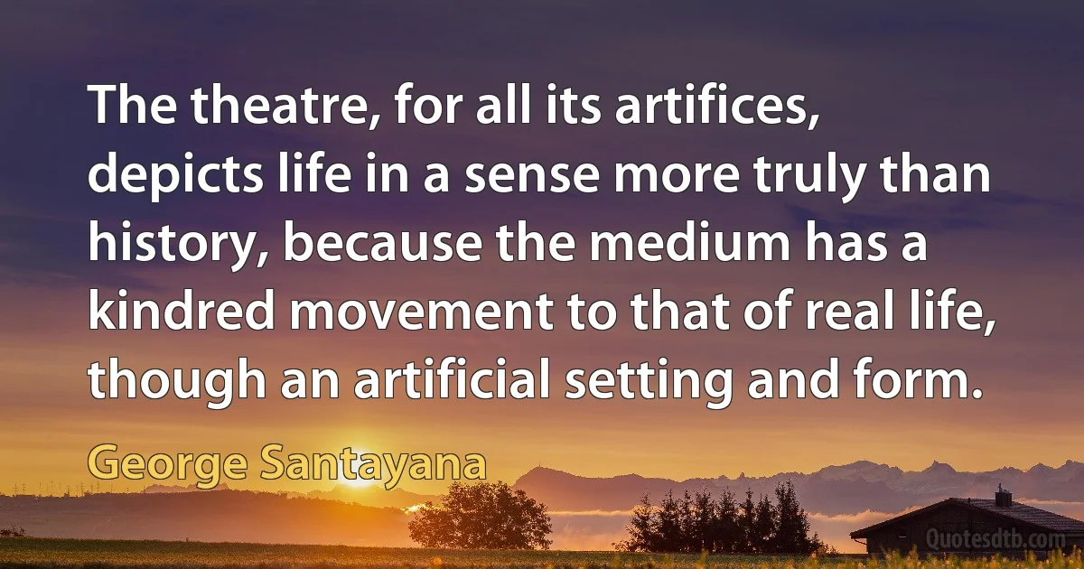 The theatre, for all its artifices, depicts life in a sense more truly than history, because the medium has a kindred movement to that of real life, though an artificial setting and form. (George Santayana)