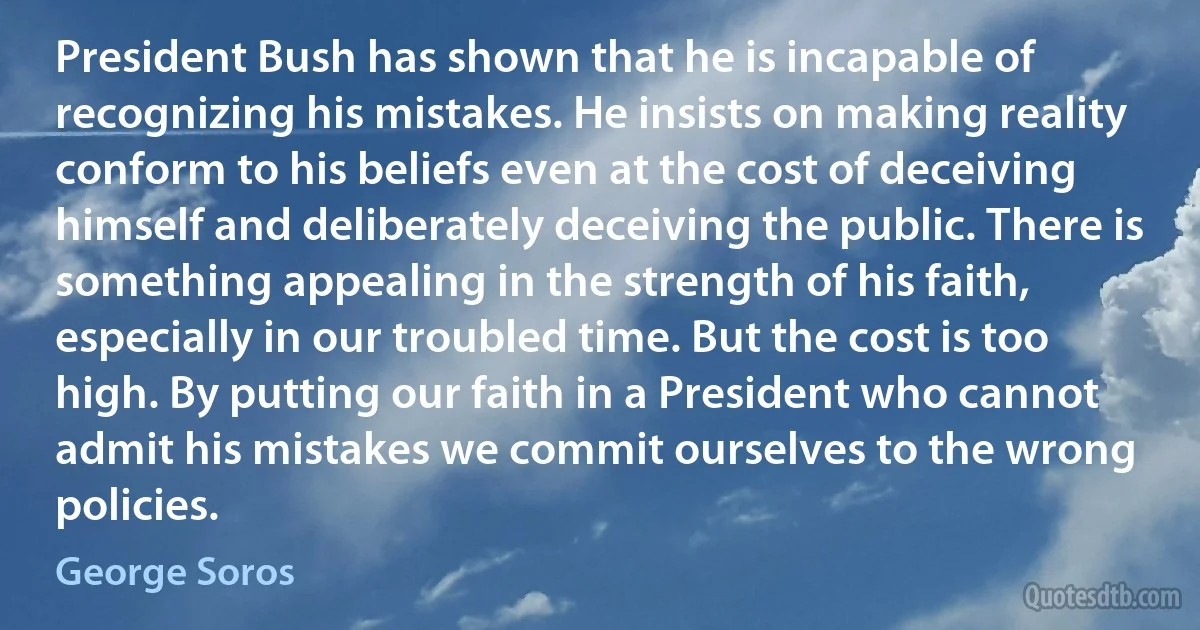 President Bush has shown that he is incapable of recognizing his mistakes. He insists on making reality conform to his beliefs even at the cost of deceiving himself and deliberately deceiving the public. There is something appealing in the strength of his faith, especially in our troubled time. But the cost is too high. By putting our faith in a President who cannot admit his mistakes we commit ourselves to the wrong policies. (George Soros)