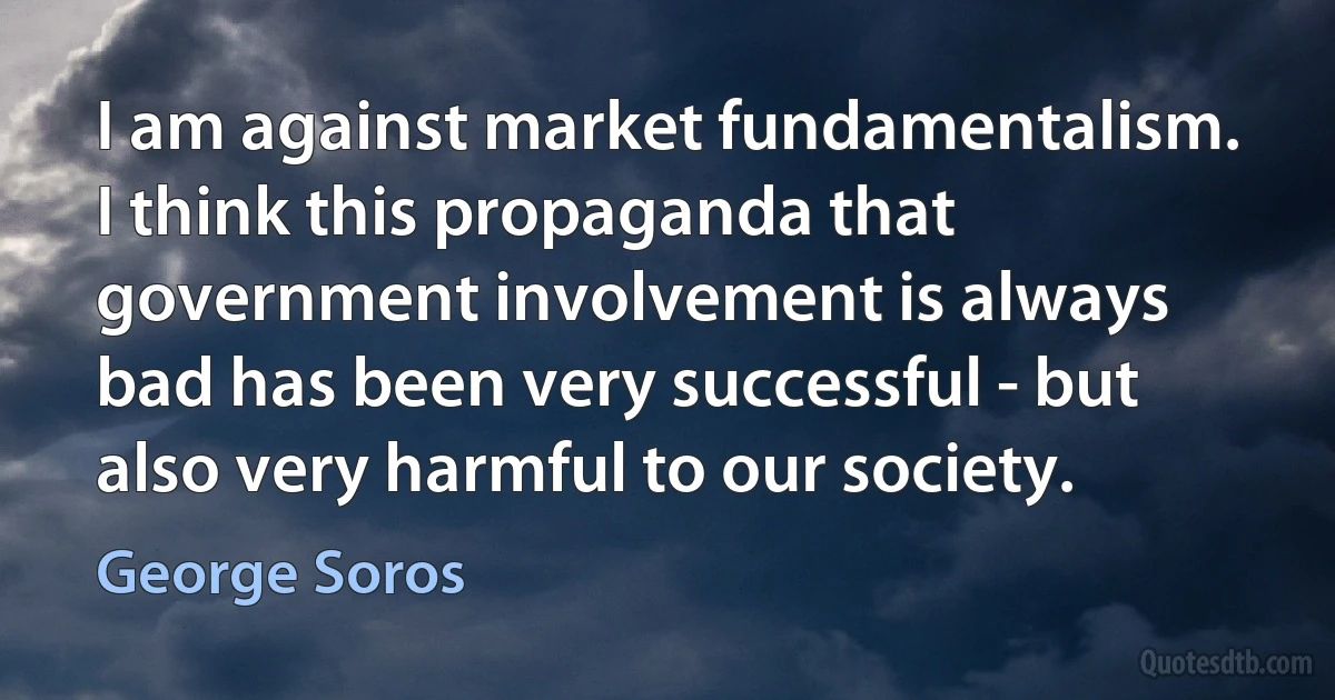 I am against market fundamentalism. I think this propaganda that government involvement is always bad has been very successful - but also very harmful to our society. (George Soros)