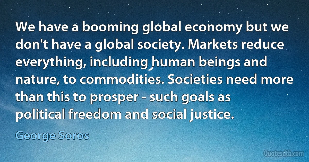 We have a booming global economy but we don't have a global society. Markets reduce everything, including human beings and nature, to commodities. Societies need more than this to prosper - such goals as political freedom and social justice. (George Soros)