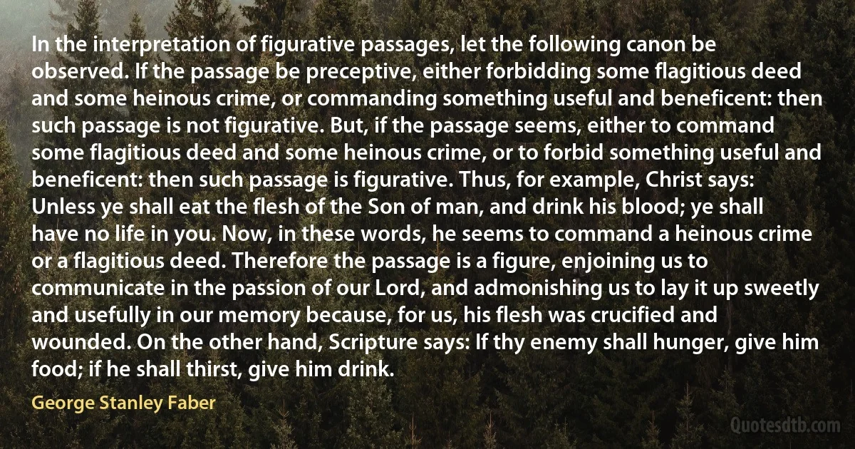 In the interpretation of figurative passages, let the following canon be observed. If the passage be preceptive, either forbidding some flagitious deed and some heinous crime, or commanding something useful and beneficent: then such passage is not figurative. But, if the passage seems, either to command some flagitious deed and some heinous crime, or to forbid something useful and beneficent: then such passage is figurative. Thus, for example, Christ says: Unless ye shall eat the flesh of the Son of man, and drink his blood; ye shall have no life in you. Now, in these words, he seems to command a heinous crime or a flagitious deed. Therefore the passage is a figure, enjoining us to communicate in the passion of our Lord, and admonishing us to lay it up sweetly and usefully in our memory because, for us, his flesh was crucified and wounded. On the other hand, Scripture says: If thy enemy shall hunger, give him food; if he shall thirst, give him drink. (George Stanley Faber)