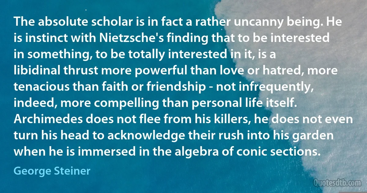 The absolute scholar is in fact a rather uncanny being. He is instinct with Nietzsche's finding that to be interested in something, to be totally interested in it, is a libidinal thrust more powerful than love or hatred, more tenacious than faith or friendship - not infrequently, indeed, more compelling than personal life itself. Archimedes does not flee from his killers, he does not even turn his head to acknowledge their rush into his garden when he is immersed in the algebra of conic sections. (George Steiner)