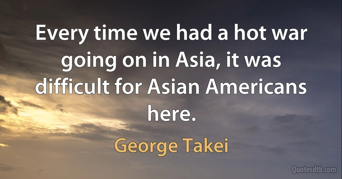 Every time we had a hot war going on in Asia, it was difficult for Asian Americans here. (George Takei)