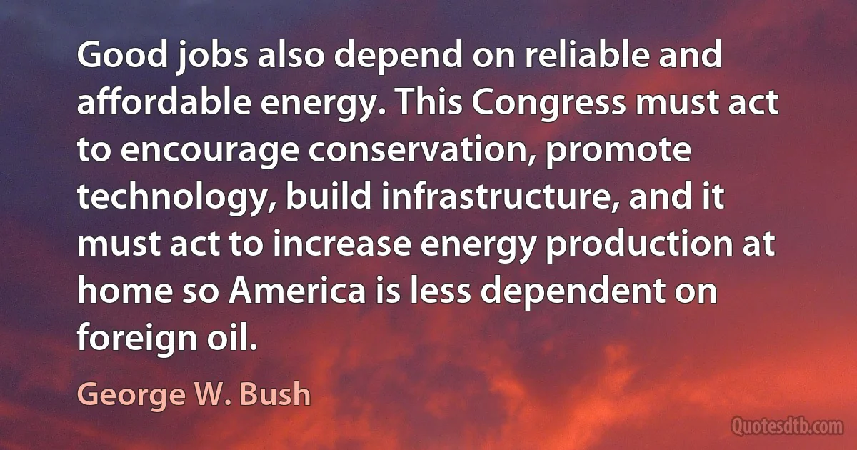 Good jobs also depend on reliable and affordable energy. This Congress must act to encourage conservation, promote technology, build infrastructure, and it must act to increase energy production at home so America is less dependent on foreign oil. (George W. Bush)