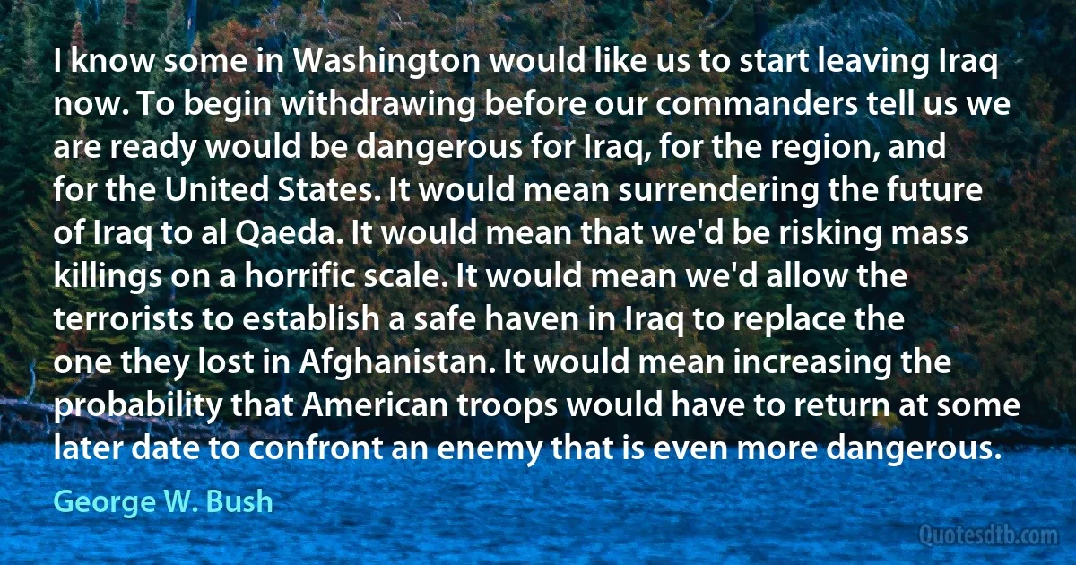 I know some in Washington would like us to start leaving Iraq now. To begin withdrawing before our commanders tell us we are ready would be dangerous for Iraq, for the region, and for the United States. It would mean surrendering the future of Iraq to al Qaeda. It would mean that we'd be risking mass killings on a horrific scale. It would mean we'd allow the terrorists to establish a safe haven in Iraq to replace the one they lost in Afghanistan. It would mean increasing the probability that American troops would have to return at some later date to confront an enemy that is even more dangerous. (George W. Bush)