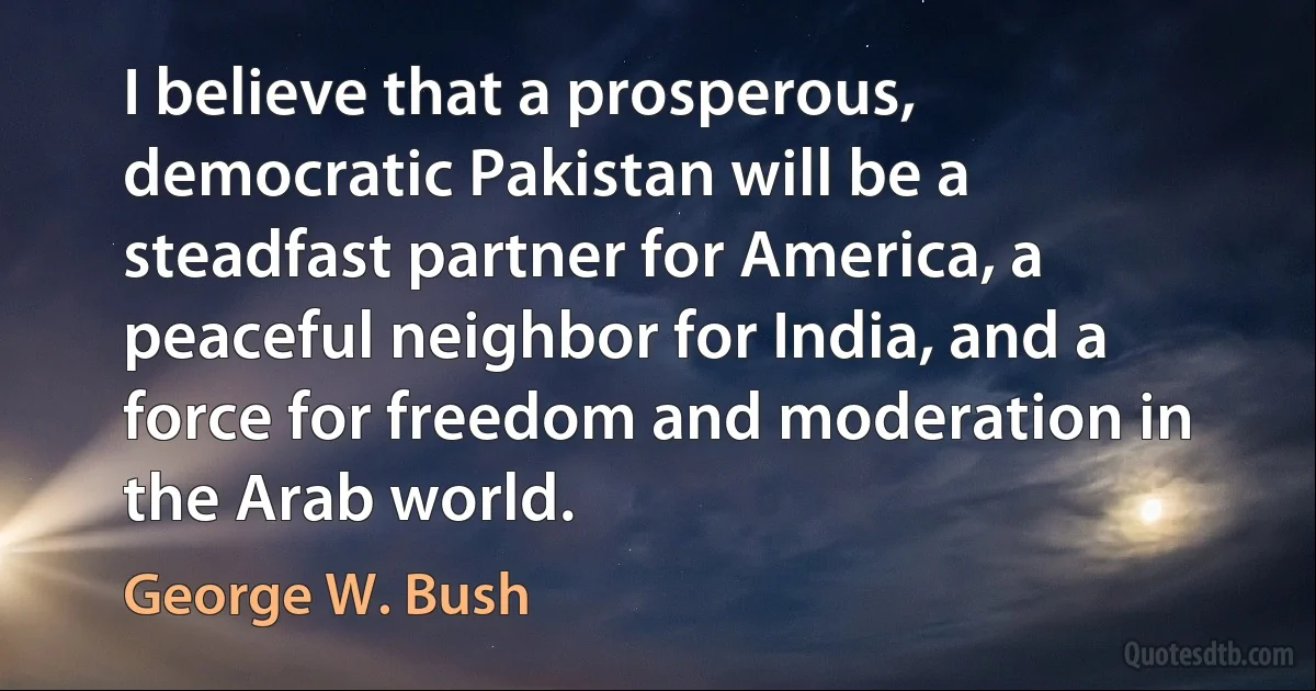 I believe that a prosperous, democratic Pakistan will be a steadfast partner for America, a peaceful neighbor for India, and a force for freedom and moderation in the Arab world. (George W. Bush)