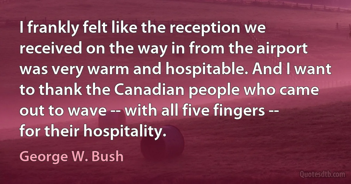 I frankly felt like the reception we received on the way in from the airport was very warm and hospitable. And I want to thank the Canadian people who came out to wave -- with all five fingers -- for their hospitality. (George W. Bush)