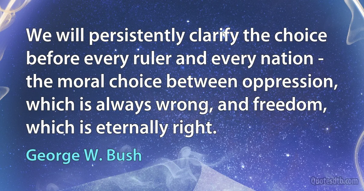 We will persistently clarify the choice before every ruler and every nation - the moral choice between oppression, which is always wrong, and freedom, which is eternally right. (George W. Bush)