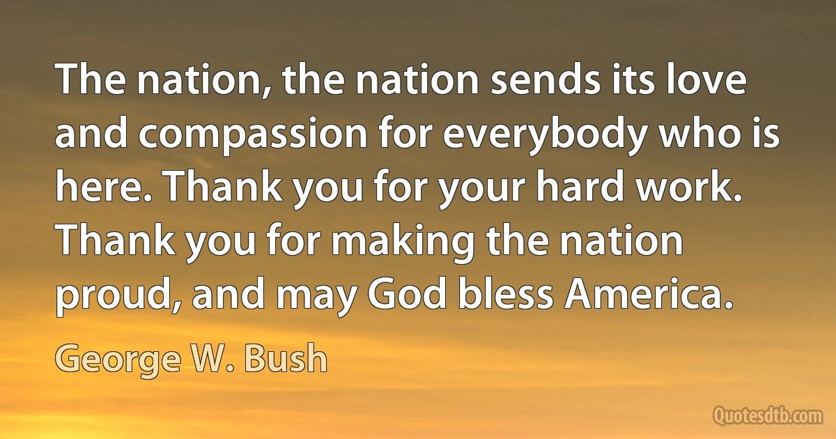 The nation, the nation sends its love and compassion for everybody who is here. Thank you for your hard work. Thank you for making the nation proud, and may God bless America. (George W. Bush)