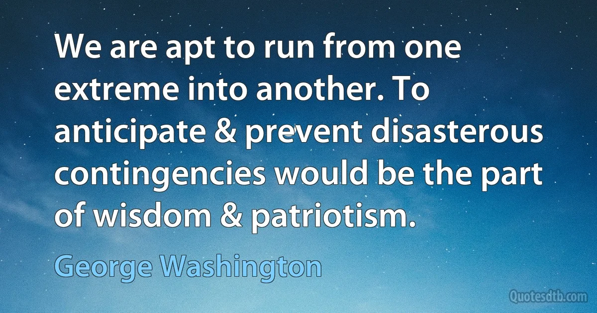 We are apt to run from one extreme into another. To anticipate & prevent disasterous contingencies would be the part of wisdom & patriotism. (George Washington)