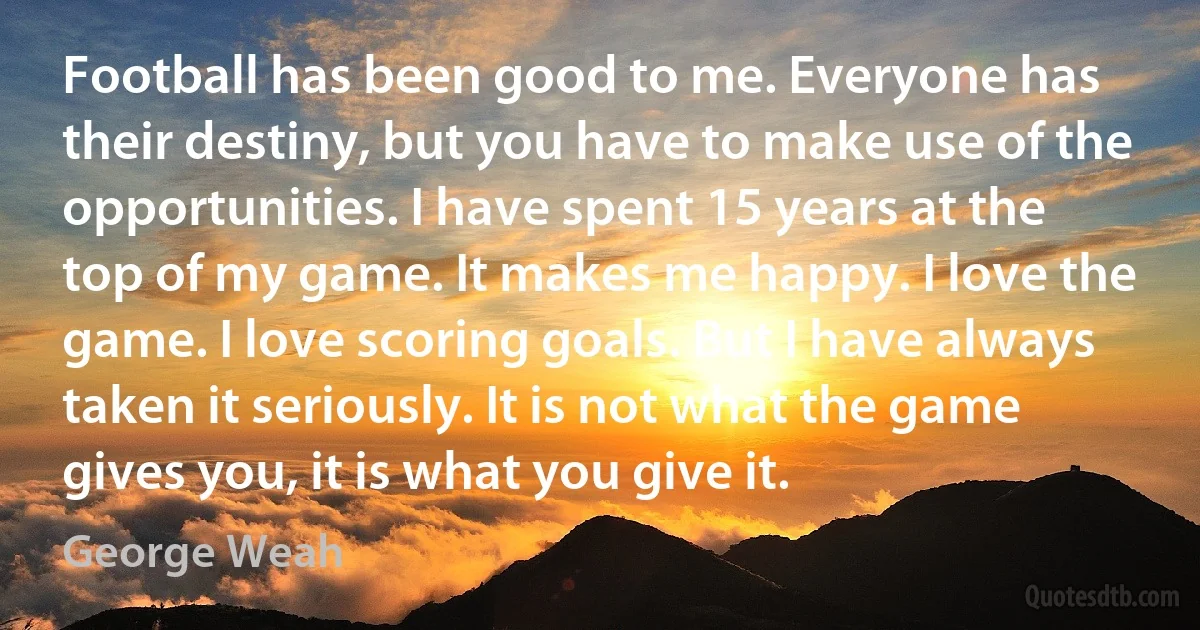 Football has been good to me. Everyone has their destiny, but you have to make use of the opportunities. I have spent 15 years at the top of my game. It makes me happy. I love the game. I love scoring goals. But I have always taken it seriously. It is not what the game gives you, it is what you give it. (George Weah)