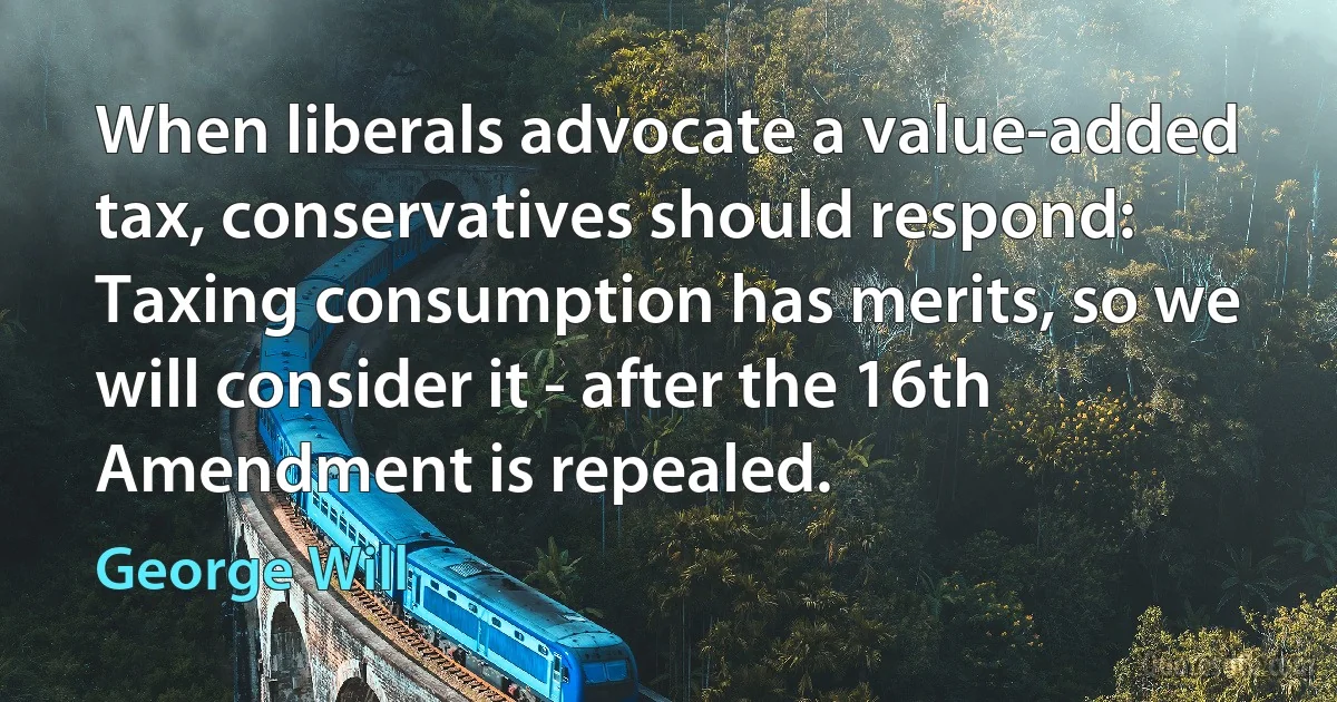 When liberals advocate a value-added tax, conservatives should respond: Taxing consumption has merits, so we will consider it - after the 16th Amendment is repealed. (George Will)