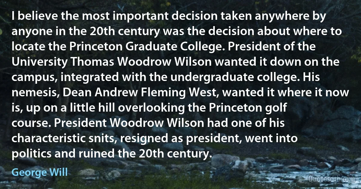 I believe the most important decision taken anywhere by anyone in the 20th century was the decision about where to locate the Princeton Graduate College. President of the University Thomas Woodrow Wilson wanted it down on the campus, integrated with the undergraduate college. His nemesis, Dean Andrew Fleming West, wanted it where it now is, up on a little hill overlooking the Princeton golf course. President Woodrow Wilson had one of his characteristic snits, resigned as president, went into politics and ruined the 20th century. (George Will)