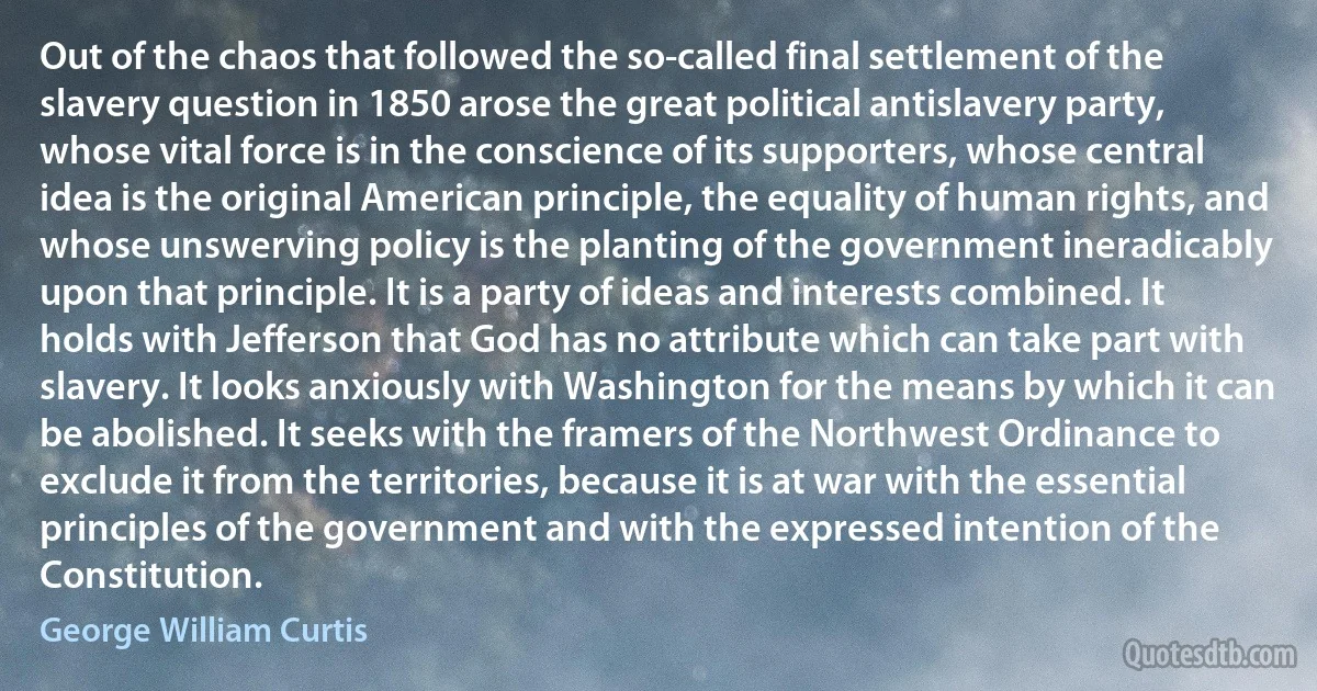 Out of the chaos that followed the so-called final settlement of the slavery question in 1850 arose the great political antislavery party, whose vital force is in the conscience of its supporters, whose central idea is the original American principle, the equality of human rights, and whose unswerving policy is the planting of the government ineradicably upon that principle. It is a party of ideas and interests combined. It holds with Jefferson that God has no attribute which can take part with slavery. It looks anxiously with Washington for the means by which it can be abolished. It seeks with the framers of the Northwest Ordinance to exclude it from the territories, because it is at war with the essential principles of the government and with the expressed intention of the Constitution. (George William Curtis)