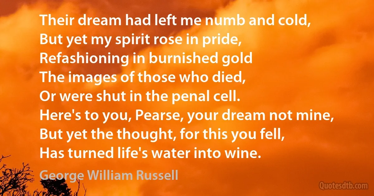 Their dream had left me numb and cold,
But yet my spirit rose in pride,
Refashioning in burnished gold
The images of those who died,
Or were shut in the penal cell.
Here's to you, Pearse, your dream not mine,
But yet the thought, for this you fell,
Has turned life's water into wine. (George William Russell)