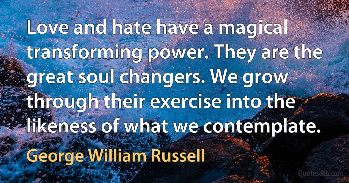 Love and hate have a magical transforming power. They are the great soul changers. We grow through their exercise into the likeness of what we contemplate. (George William Russell)