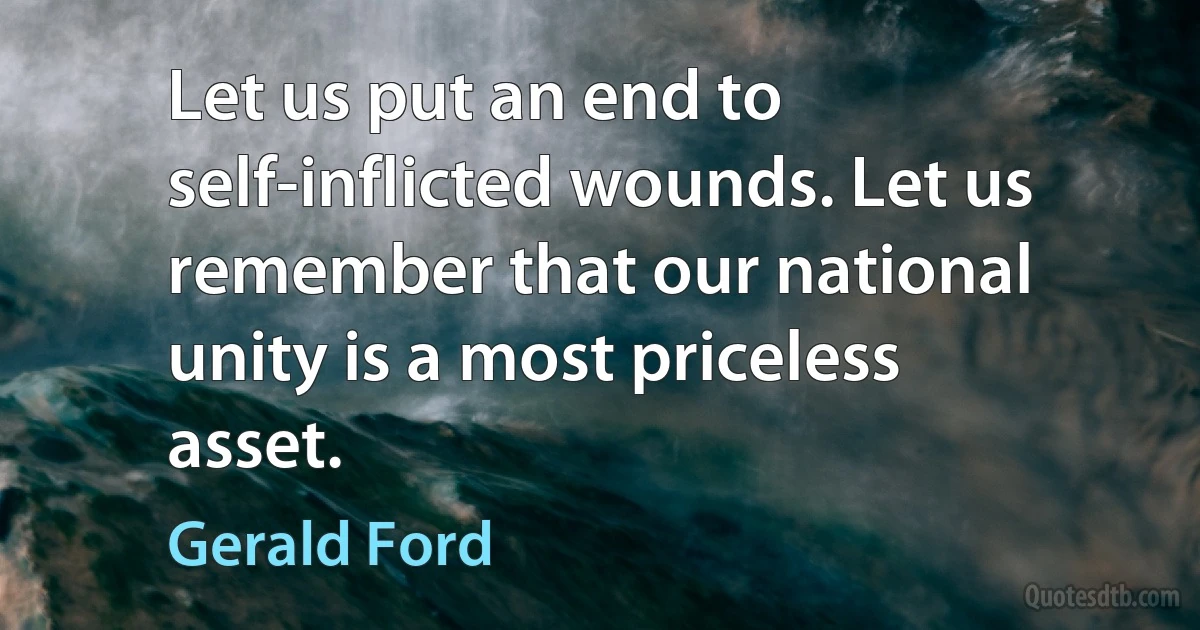 Let us put an end to self-inflicted wounds. Let us remember that our national unity is a most priceless asset. (Gerald Ford)