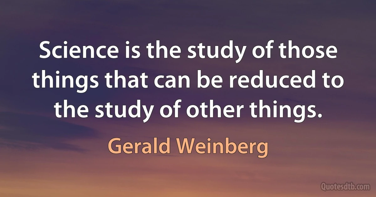 Science is the study of those things that can be reduced to the study of other things. (Gerald Weinberg)