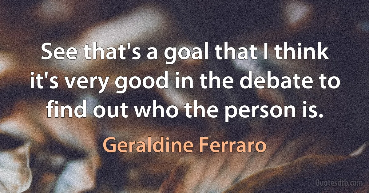 See that's a goal that I think it's very good in the debate to find out who the person is. (Geraldine Ferraro)