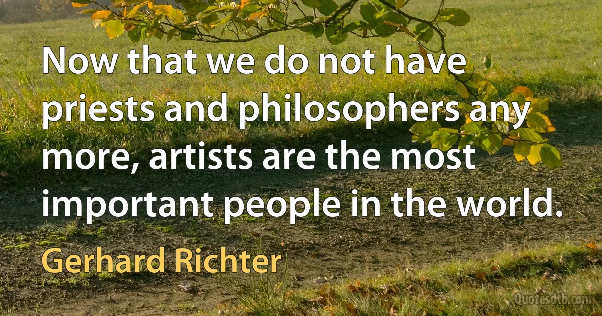 Now that we do not have priests and philosophers any more, artists are the most important people in the world. (Gerhard Richter)