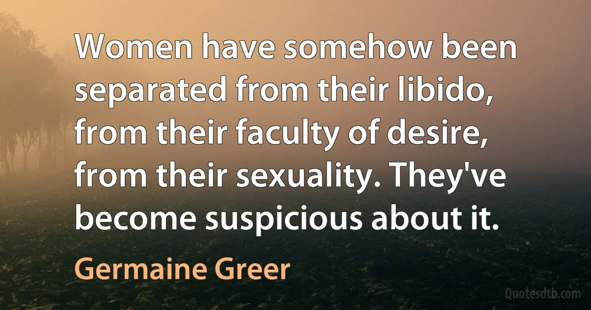 Women have somehow been separated from their libido, from their faculty of desire, from their sexuality. They've become suspicious about it. (Germaine Greer)