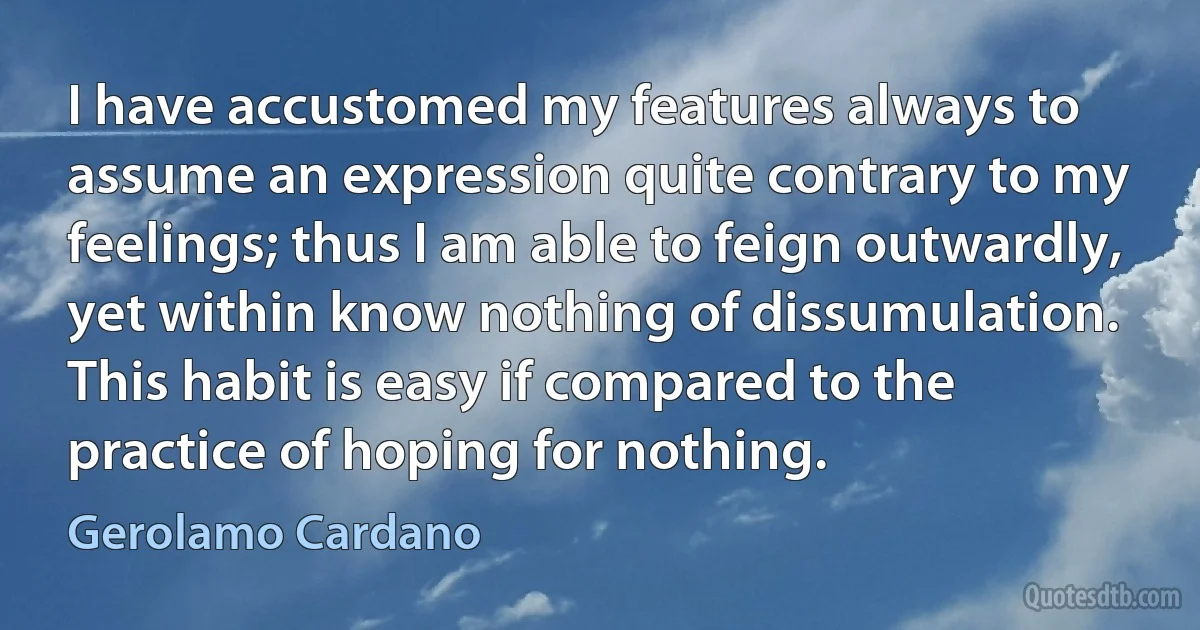 I have accustomed my features always to assume an expression quite contrary to my feelings; thus I am able to feign outwardly, yet within know nothing of dissumulation. This habit is easy if compared to the practice of hoping for nothing. (Gerolamo Cardano)