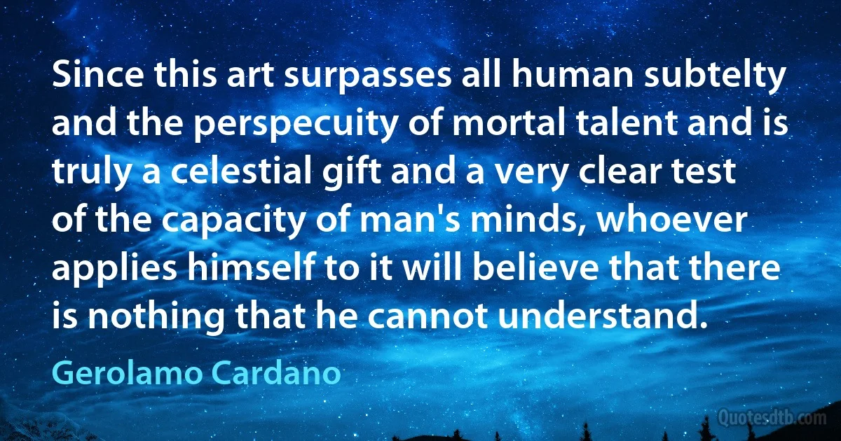 Since this art surpasses all human subtelty and the perspecuity of mortal talent and is truly a celestial gift and a very clear test of the capacity of man's minds, whoever applies himself to it will believe that there is nothing that he cannot understand. (Gerolamo Cardano)