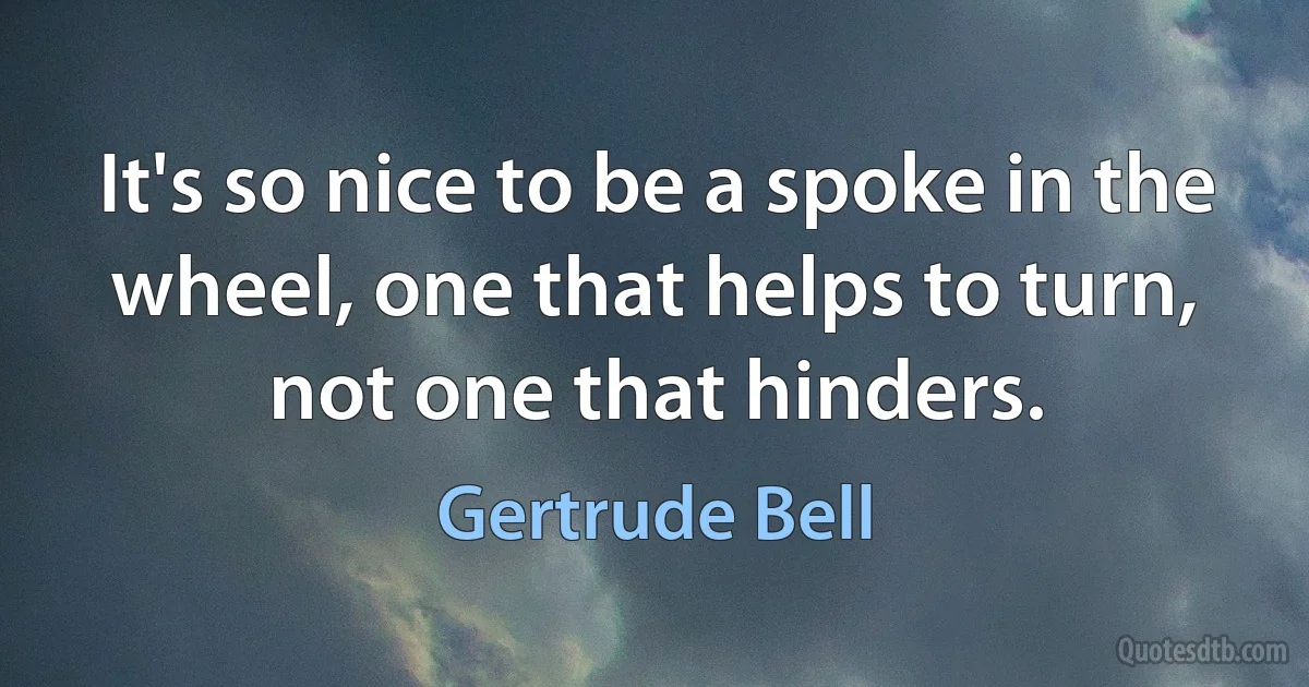 It's so nice to be a spoke in the wheel, one that helps to turn, not one that hinders. (Gertrude Bell)