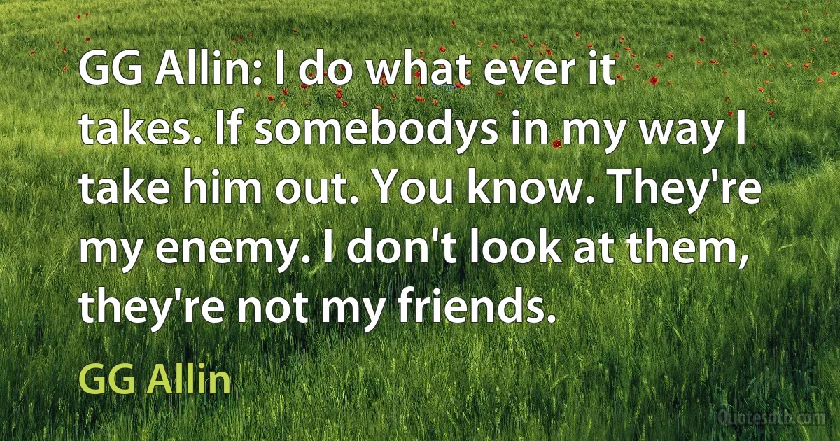 GG Allin: I do what ever it takes. If somebodys in my way I take him out. You know. They're my enemy. I don't look at them, they're not my friends. (GG Allin)