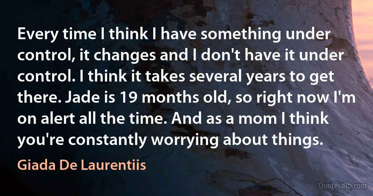 Every time I think I have something under control, it changes and I don't have it under control. I think it takes several years to get there. Jade is 19 months old, so right now I'm on alert all the time. And as a mom I think you're constantly worrying about things. (Giada De Laurentiis)