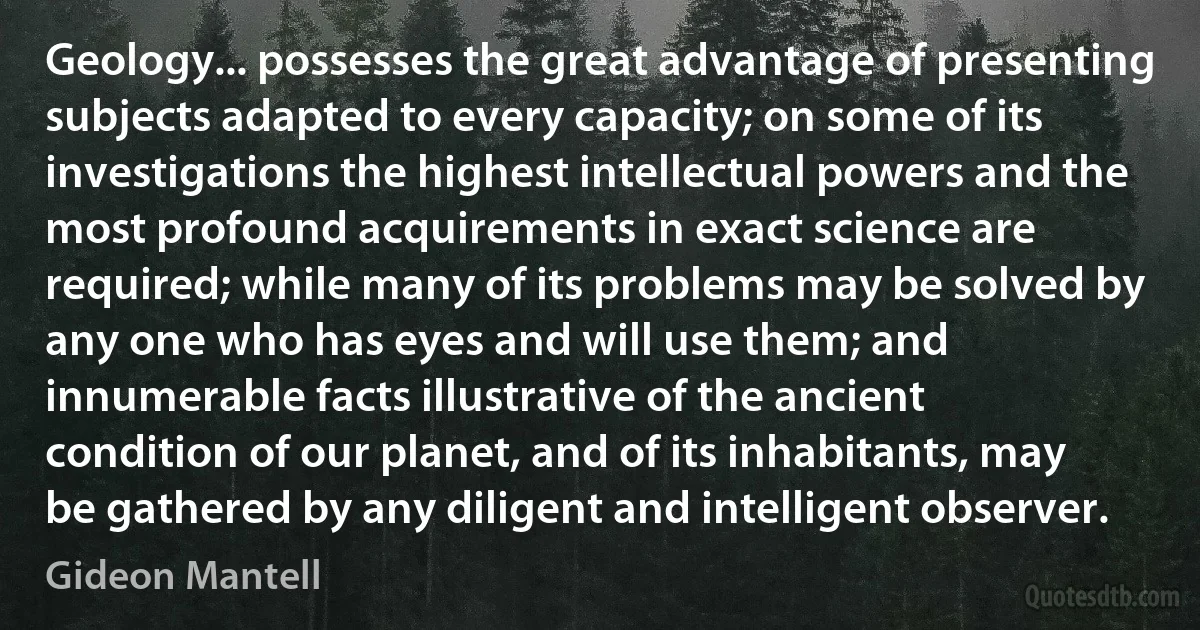 Geology... possesses the great advantage of presenting subjects adapted to every capacity; on some of its investigations the highest intellectual powers and the most profound acquirements in exact science are required; while many of its problems may be solved by any one who has eyes and will use them; and innumerable facts illustrative of the ancient condition of our planet, and of its inhabitants, may be gathered by any diligent and intelligent observer. (Gideon Mantell)