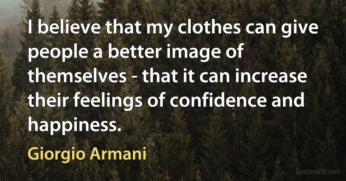 I believe that my clothes can give people a better image of themselves - that it can increase their feelings of confidence and happiness. (Giorgio Armani)