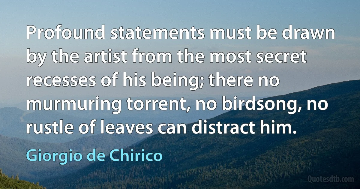 Profound statements must be drawn by the artist from the most secret recesses of his being; there no murmuring torrent, no birdsong, no rustle of leaves can distract him. (Giorgio de Chirico)