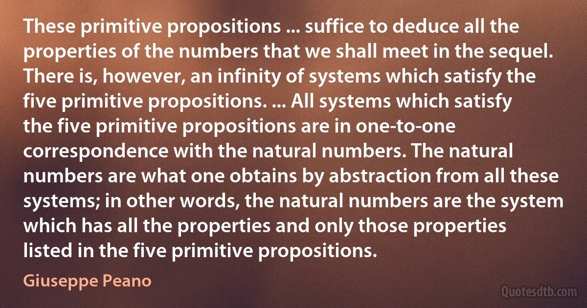 These primitive propositions ... suffice to deduce all the properties of the numbers that we shall meet in the sequel. There is, however, an infinity of systems which satisfy the five primitive propositions. ... All systems which satisfy the five primitive propositions are in one-to-one correspondence with the natural numbers. The natural numbers are what one obtains by abstraction from all these systems; in other words, the natural numbers are the system which has all the properties and only those properties listed in the five primitive propositions. (Giuseppe Peano)