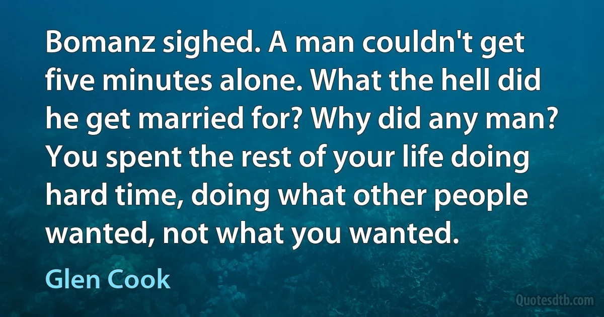 Bomanz sighed. A man couldn't get five minutes alone. What the hell did he get married for? Why did any man? You spent the rest of your life doing hard time, doing what other people wanted, not what you wanted. (Glen Cook)