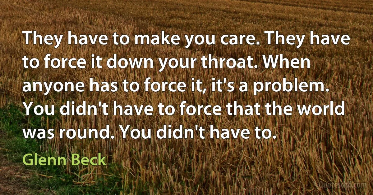 They have to make you care. They have to force it down your throat. When anyone has to force it, it's a problem. You didn't have to force that the world was round. You didn't have to. (Glenn Beck)