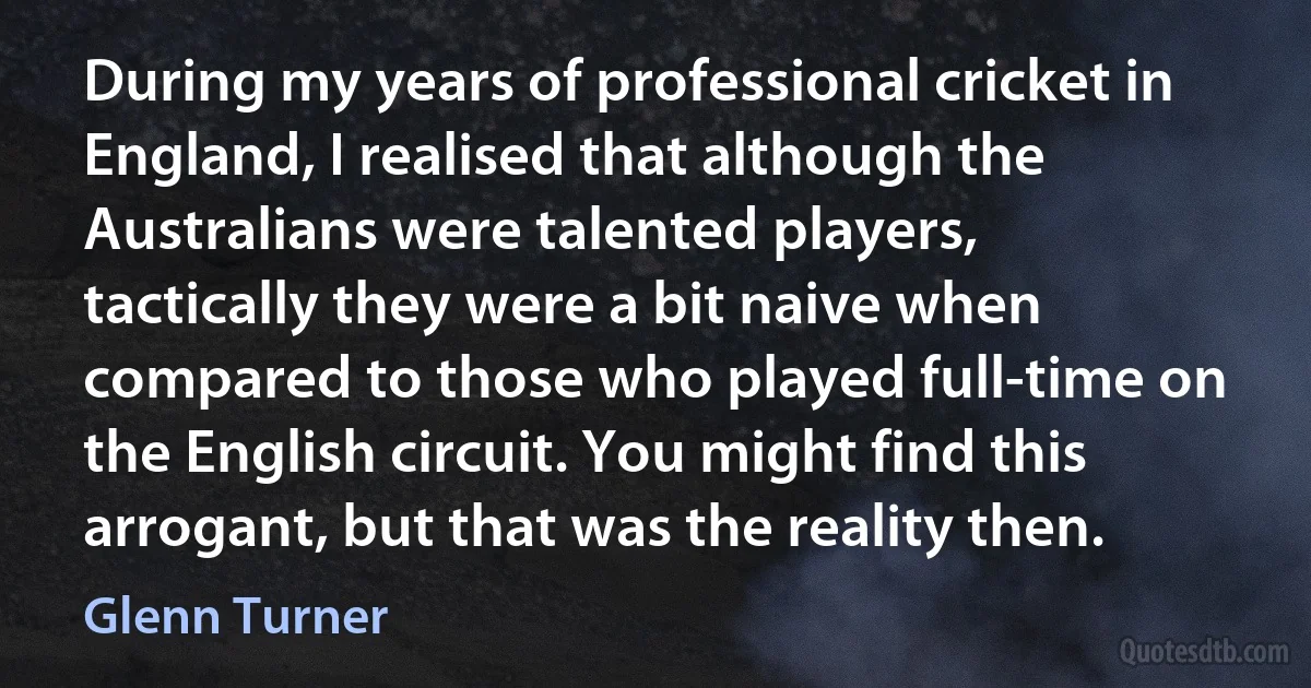 During my years of professional cricket in England, I realised that although the Australians were talented players, tactically they were a bit naive when compared to those who played full-time on the English circuit. You might find this arrogant, but that was the reality then. (Glenn Turner)