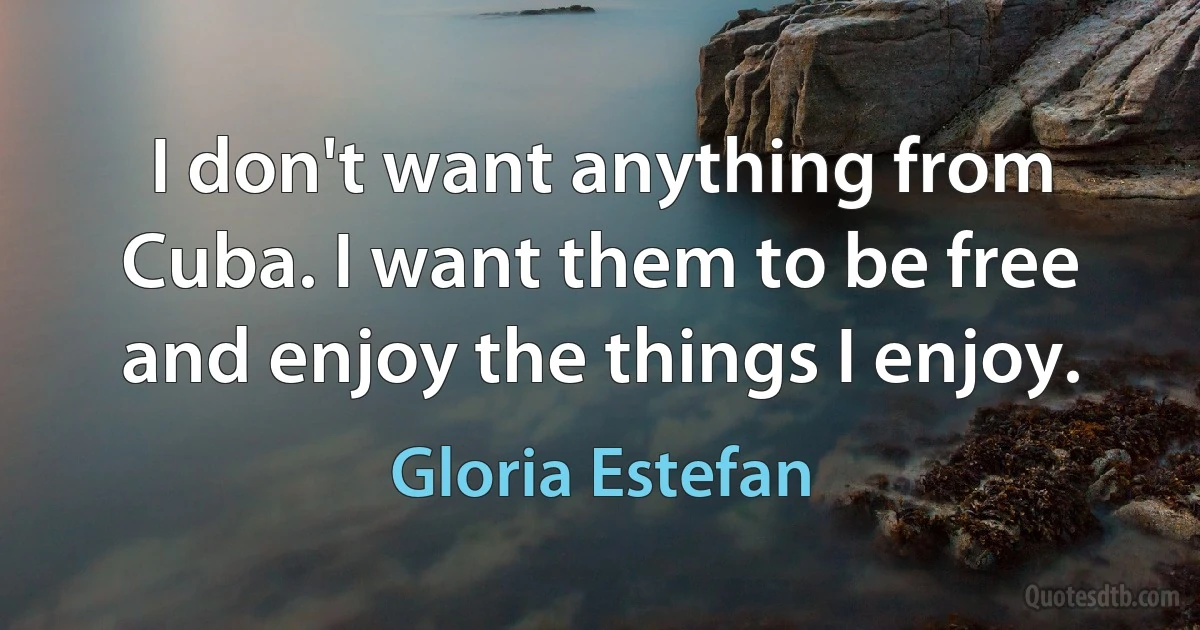 I don't want anything from Cuba. I want them to be free and enjoy the things I enjoy. (Gloria Estefan)