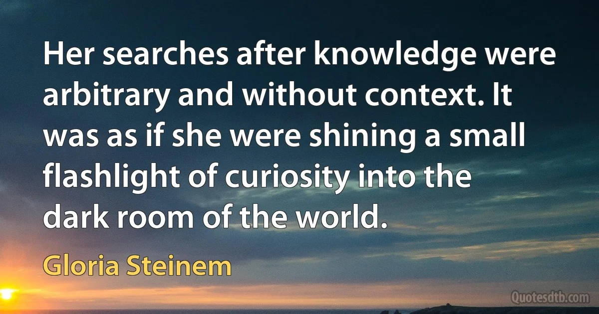 Her searches after knowledge were arbitrary and without context. It was as if she were shining a small flashlight of curiosity into the dark room of the world. (Gloria Steinem)