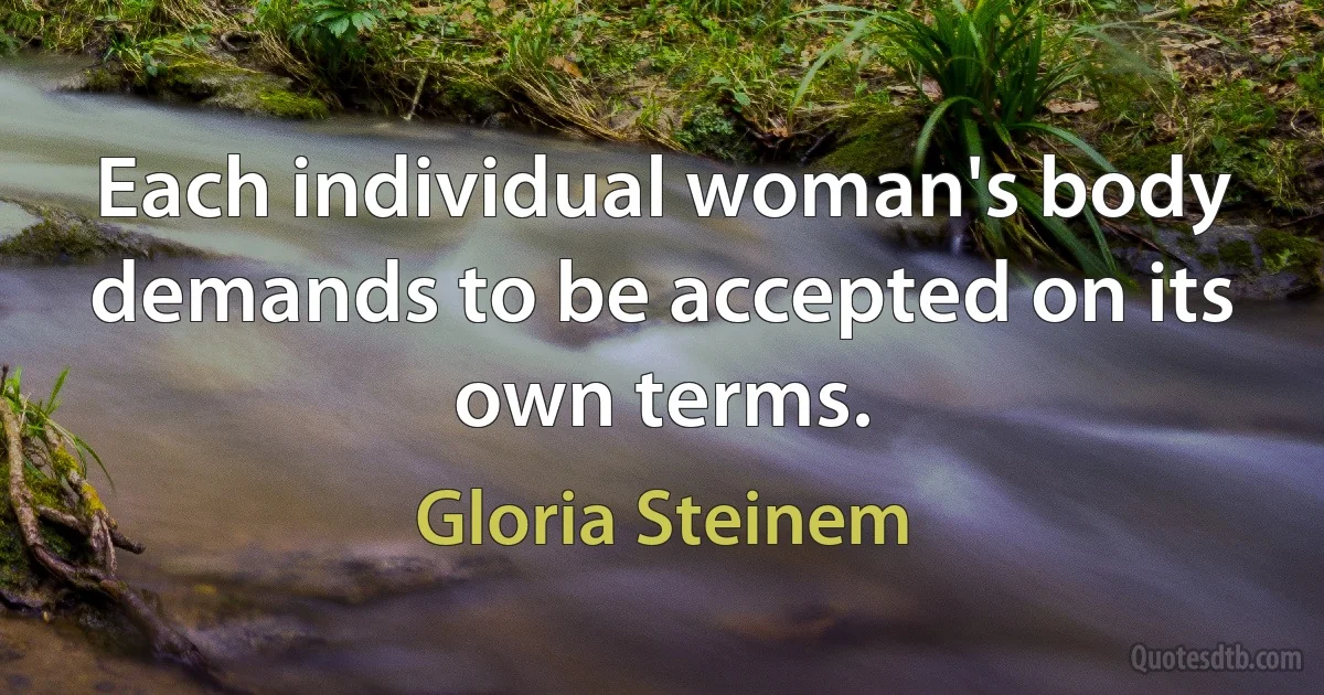 Each individual woman's body demands to be accepted on its own terms. (Gloria Steinem)