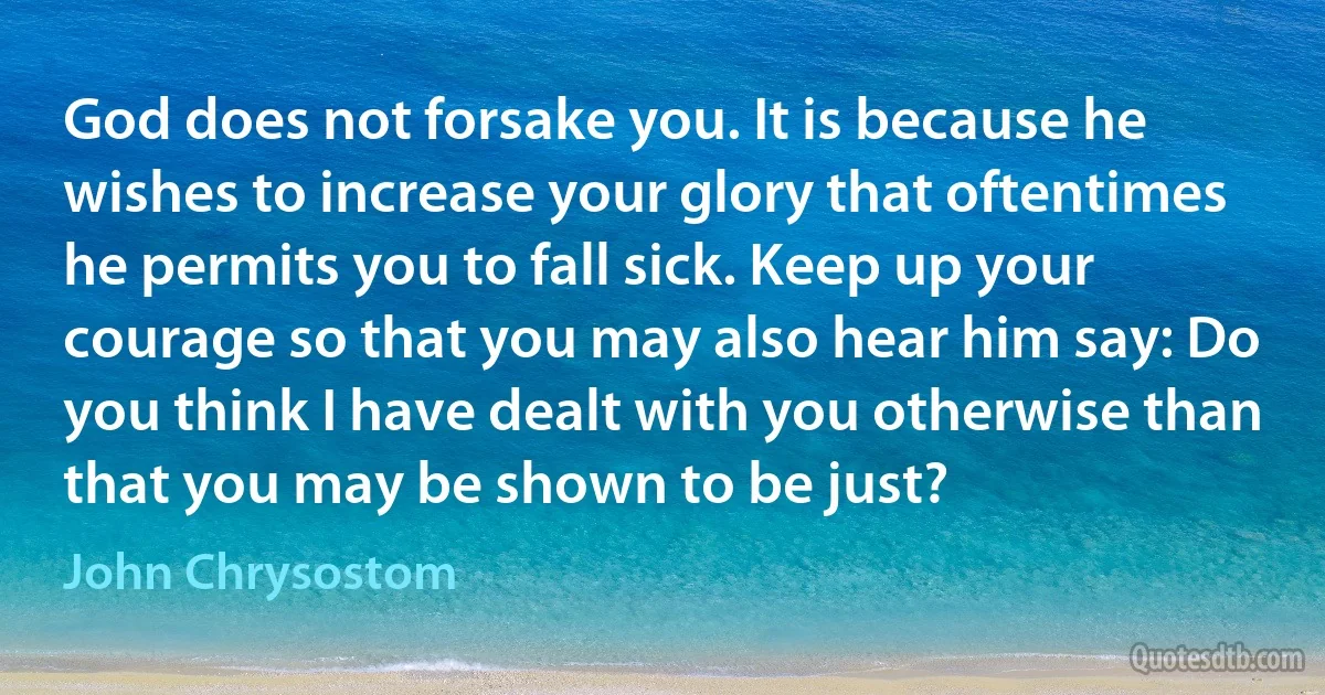 God does not forsake you. It is because he wishes to increase your glory that oftentimes he permits you to fall sick. Keep up your courage so that you may also hear him say: Do you think I have dealt with you otherwise than that you may be shown to be just? (John Chrysostom)