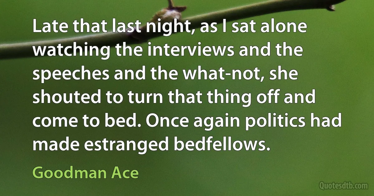 Late that last night, as I sat alone watching the interviews and the speeches and the what-not, she shouted to turn that thing off and come to bed. Once again politics had made estranged bedfellows. (Goodman Ace)