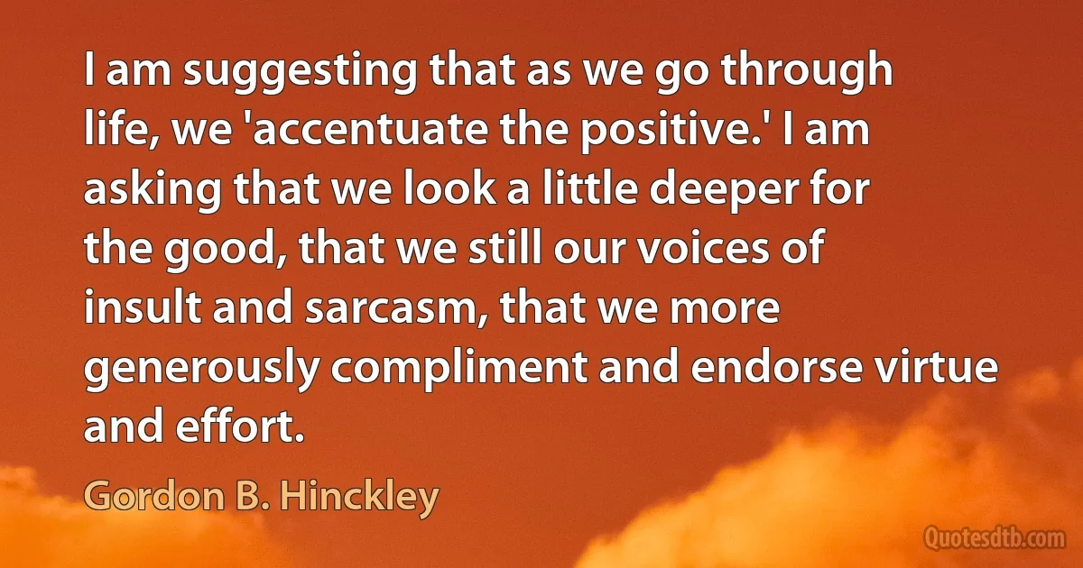 I am suggesting that as we go through life, we 'accentuate the positive.' I am asking that we look a little deeper for the good, that we still our voices of insult and sarcasm, that we more generously compliment and endorse virtue and effort. (Gordon B. Hinckley)