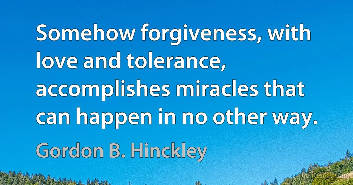 Somehow forgiveness, with love and tolerance, accomplishes miracles that can happen in no other way. (Gordon B. Hinckley)