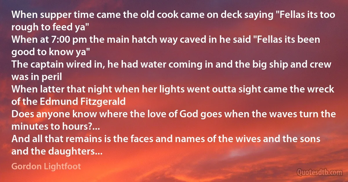 When supper time came the old cook came on deck saying "Fellas its too rough to feed ya"
When at 7:00 pm the main hatch way caved in he said "Fellas its been good to know ya"
The captain wired in, he had water coming in and the big ship and crew was in peril
When latter that night when her lights went outta sight came the wreck of the Edmund Fitzgerald
Does anyone know where the love of God goes when the waves turn the minutes to hours?...
And all that remains is the faces and names of the wives and the sons and the daughters... (Gordon Lightfoot)