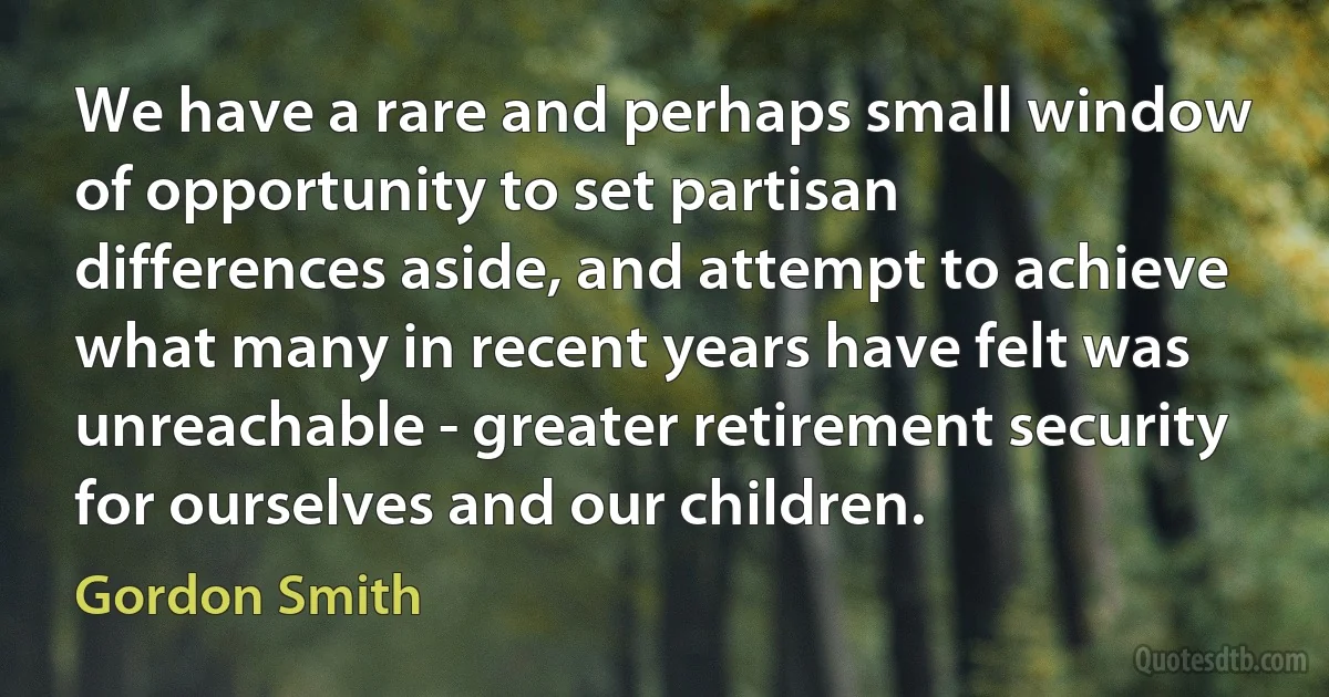 We have a rare and perhaps small window of opportunity to set partisan differences aside, and attempt to achieve what many in recent years have felt was unreachable - greater retirement security for ourselves and our children. (Gordon Smith)