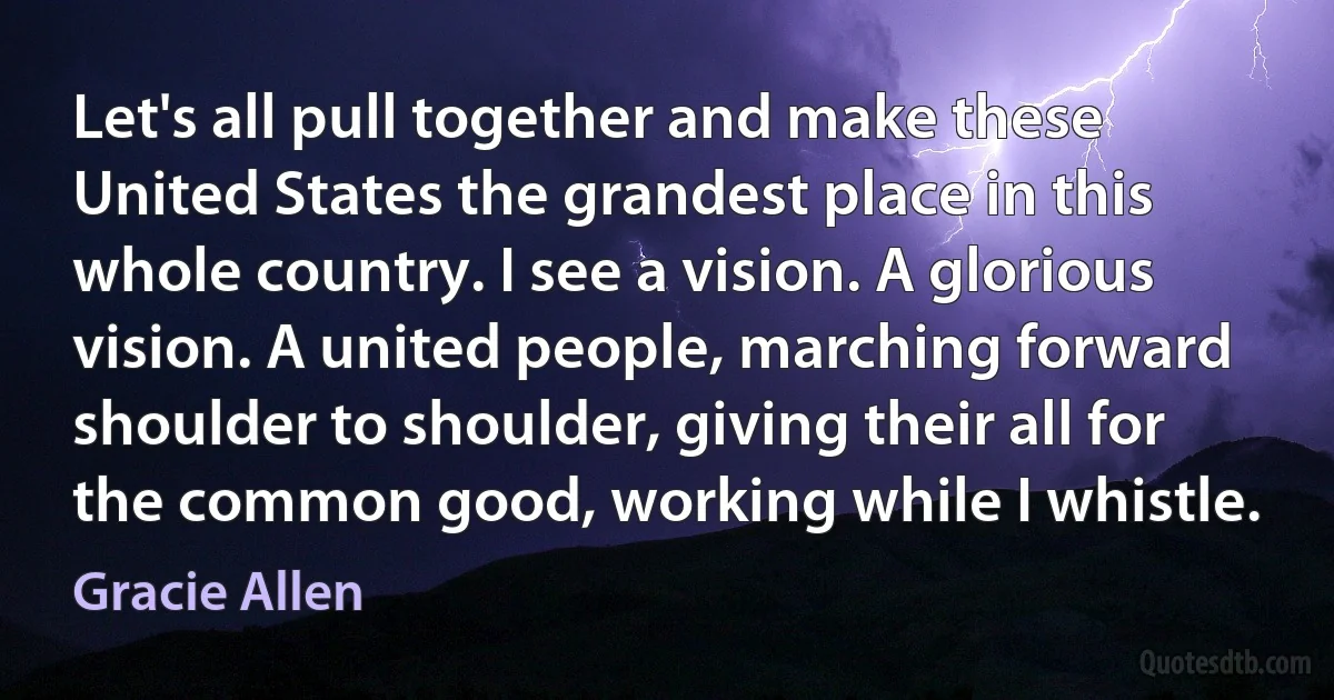 Let's all pull together and make these United States the grandest place in this whole country. I see a vision. A glorious vision. A united people, marching forward shoulder to shoulder, giving their all for the common good, working while I whistle. (Gracie Allen)