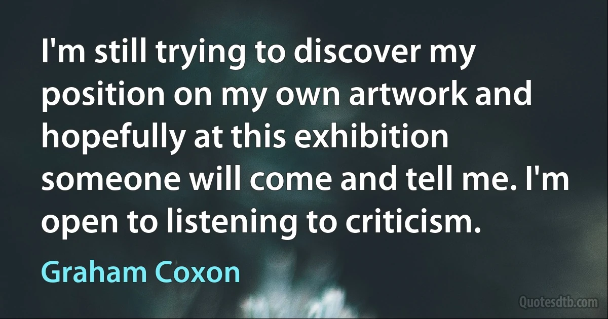 I'm still trying to discover my position on my own artwork and hopefully at this exhibition someone will come and tell me. I'm open to listening to criticism. (Graham Coxon)